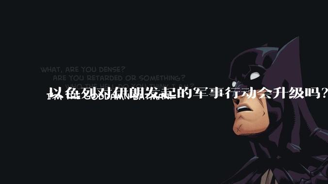 以色列对伊朗发起的军事行动会升级吗？可能爆发全面战争吗？