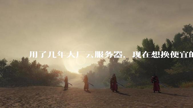 用了几年大厂云服务器，现在想换便宜的，有推荐的吗?