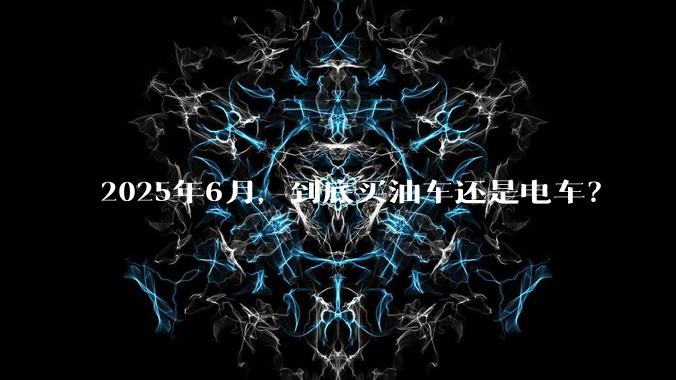 2025年6月，到底买油车还是电车？