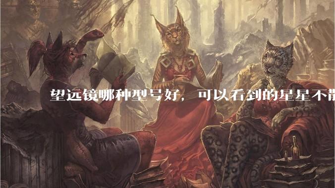 望远镜哪种型号好，可以看到的星星不散光，我的钱也不多，既物美价廉又质量好，可以用很久？