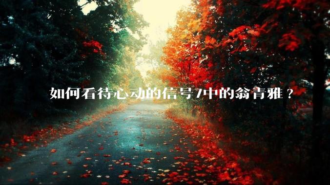 如何看待心动的信号7中的翁青雅?